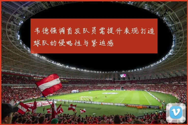 韦德强调首发队员需提升表现打造球队的侵略性与紧迫感