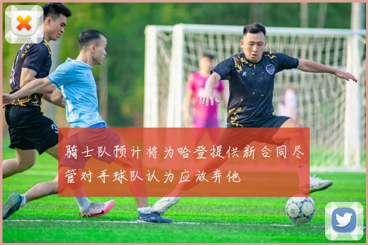 骑士队预计将为哈登提供新合同尽管对手球队认为应放弃他