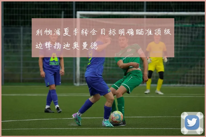 利物浦夏季转会目标明确瞄准顶级边锋扬迪奥曼德