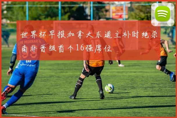 世界杯早报加拿大东道主补时绝杀南非晋级首个16强席位