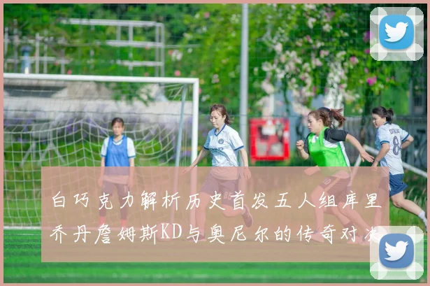 白巧克力解析历史首发五人组库里乔丹詹姆斯KD与奥尼尔的传奇对决与影响