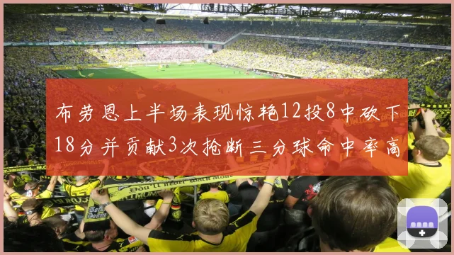 布劳恩上半场表现惊艳12投8中砍下18分并贡献3次抢断三分球命中率高达50