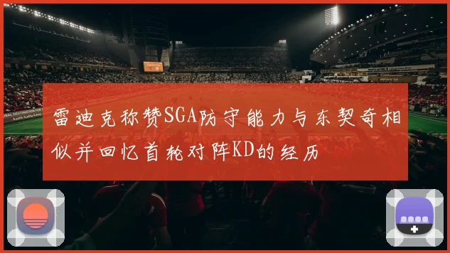雷迪克称赞SGA防守能力与东契奇相似并回忆首轮对阵KD的经历