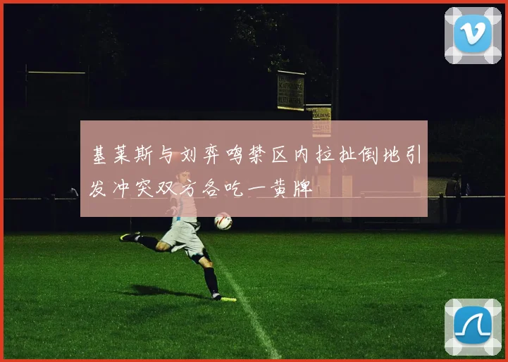 基莱斯与刘弈鸣禁区内拉扯倒地引发冲突双方各吃一黄牌