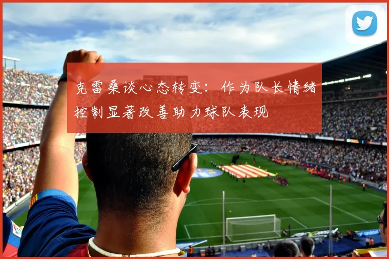 克雷桑谈心态转变：作为队长情绪控制显著改善助力球队表现