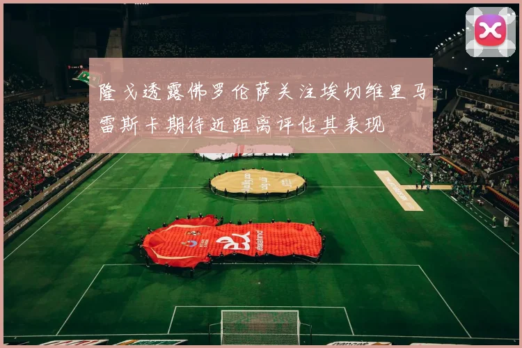 隆戈透露佛罗伦萨关注埃切维里马雷斯卡期待近距离评估其表现